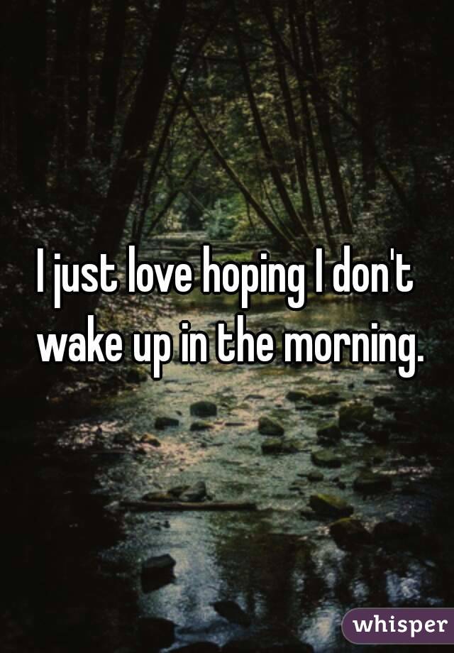 I just love hoping I don't wake up in the morning.