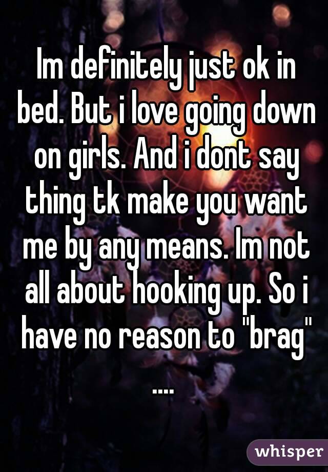  Im definitely just ok in bed. But i love going down on girls. And i dont say thing tk make you want me by any means. Im not all about hooking up. So i have no reason to "brag" .... 