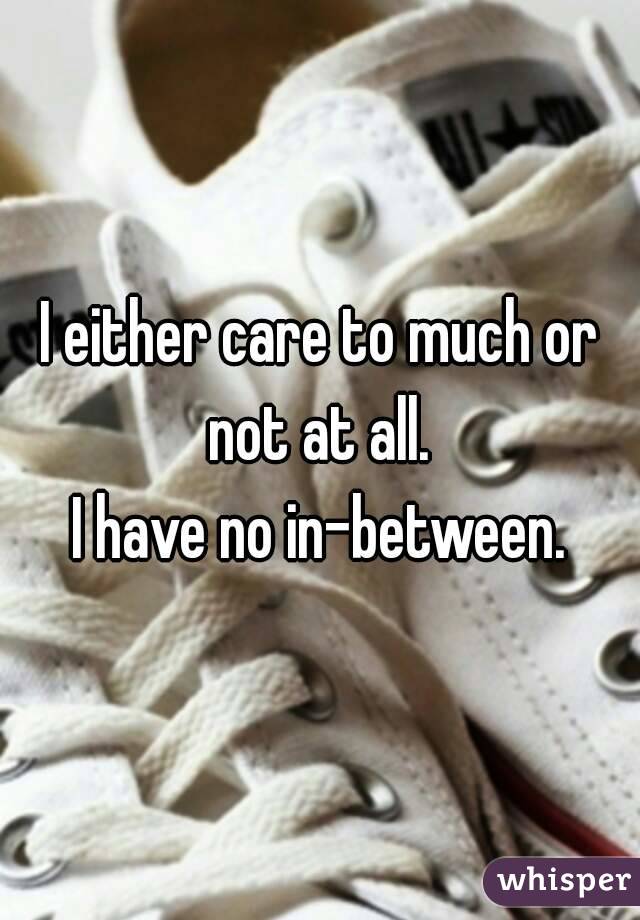 I either care to much or not at all. 
I have no in-between.