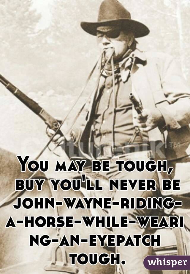 You may be tough, buy you'll never be john-wayne-riding-a-horse-while-wearing-an-eyepatch tough.