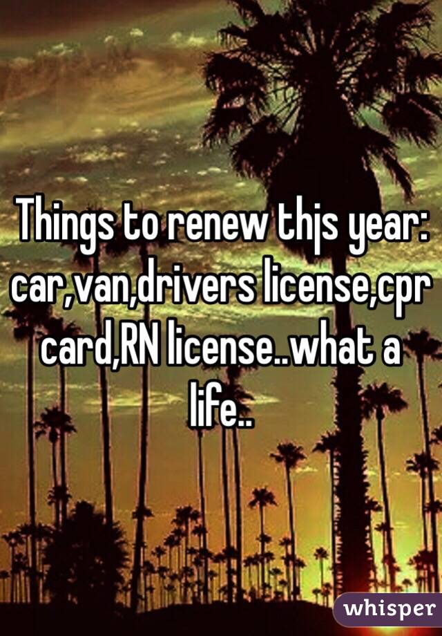 Things to renew thjs year: car,van,drivers license,cpr card,RN license..what a life..