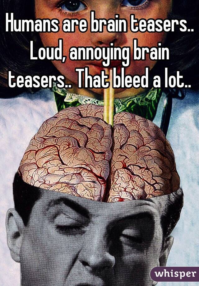 Humans are brain teasers.. Loud, annoying brain teasers.. That bleed a lot..