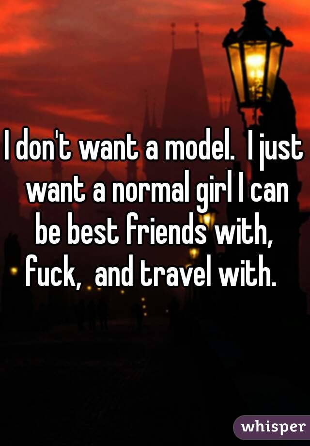 I don't want a model.  I just want a normal girl I can be best friends with,  fuck,  and travel with.  