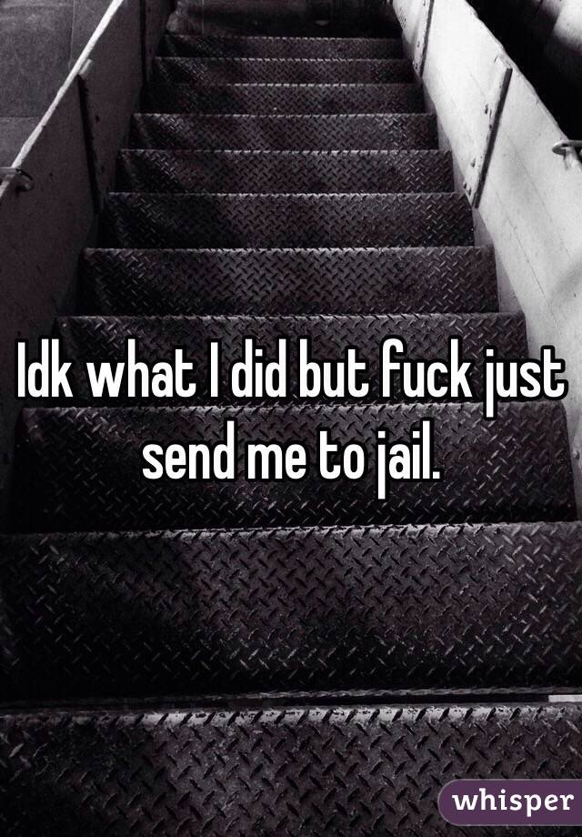 Idk what I did but fuck just send me to jail. 