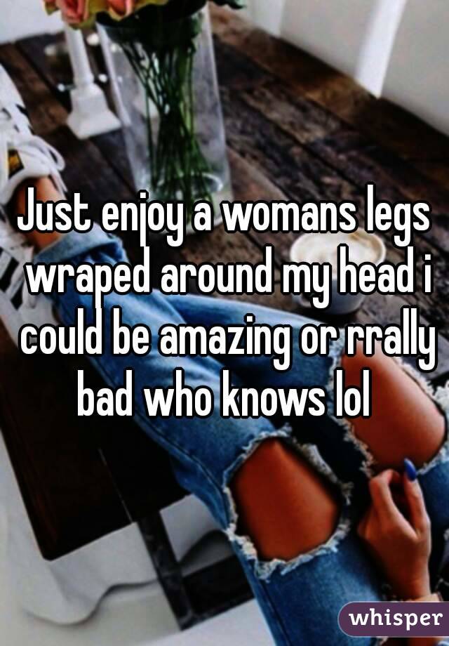 Just enjoy a womans legs wraped around my head i could be amazing or rrally bad who knows lol 