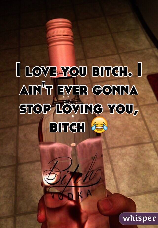 I love you bitch. I ain't ever gonna stop loving you, bitch 😂