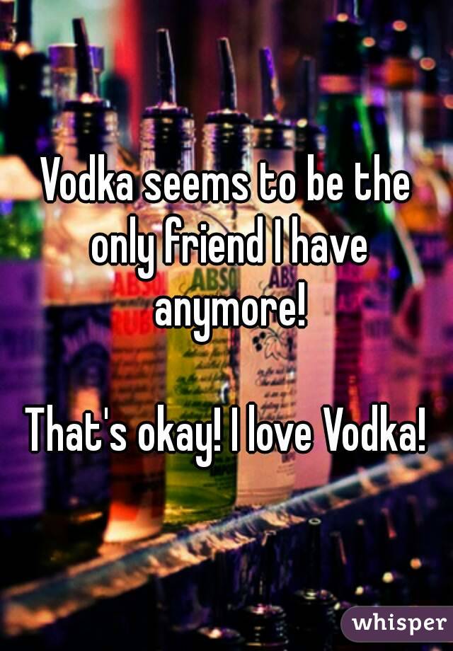 Vodka seems to be the only friend I have anymore!

That's okay! I love Vodka!