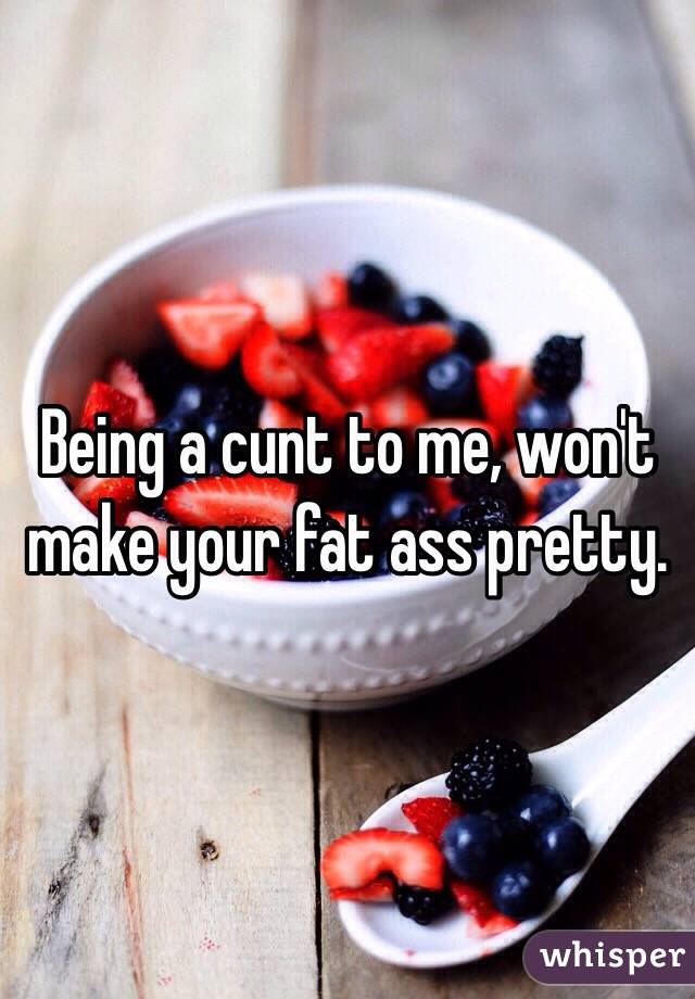 Being a cunt to me, won't make your fat ass pretty.  