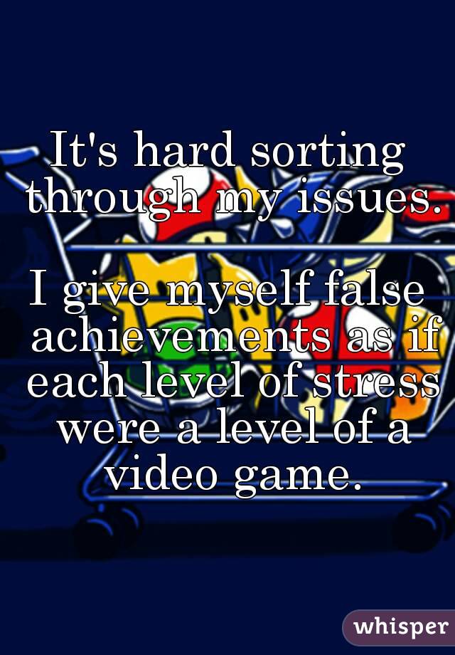 It's hard sorting through my issues. 
I give myself false achievements as if each level of stress were a level of a video game.
