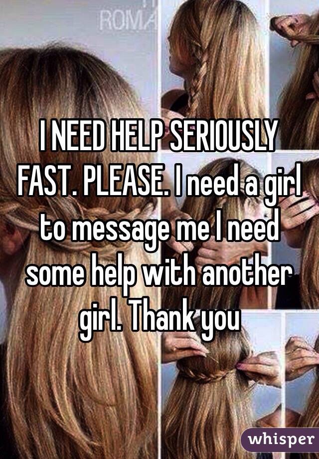 I NEED HELP SERIOUSLY FAST. PLEASE. I need a girl to message me I need some help with another girl. Thank you