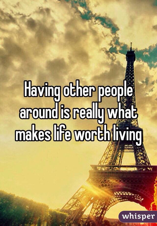 Having other people around is really what makes life worth living 