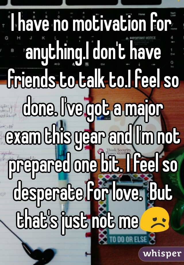 I have no motivation for anything.I don't have friends to talk to.I feel so done. I've got a major exam this year and I'm not prepared one bit. I feel so desperate for love.  But that's just not me😞