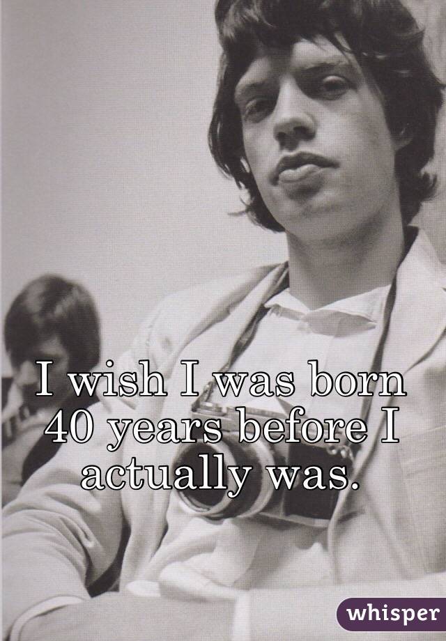 I wish I was born 40 years before I actually was. 