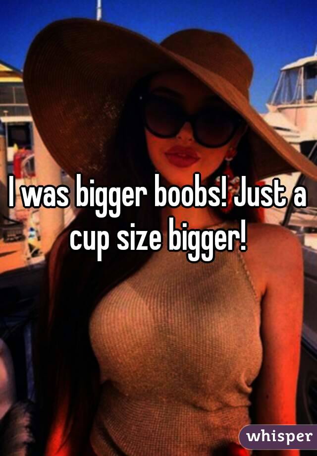 I was bigger boobs! Just a cup size bigger! 