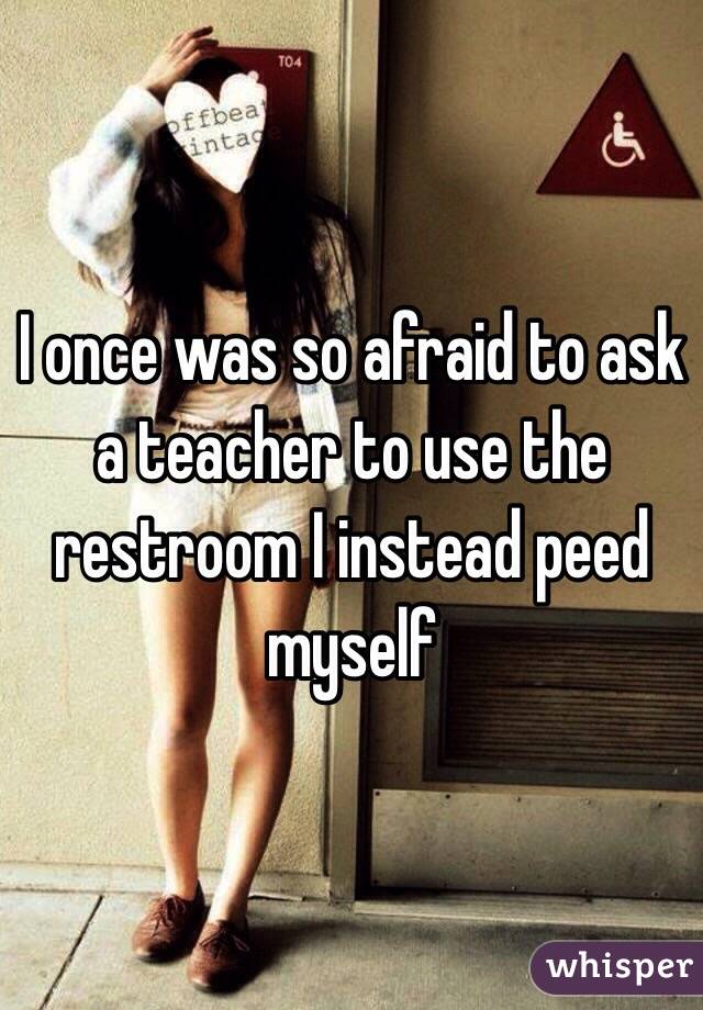 I once was so afraid to ask a teacher to use the restroom I instead peed myself