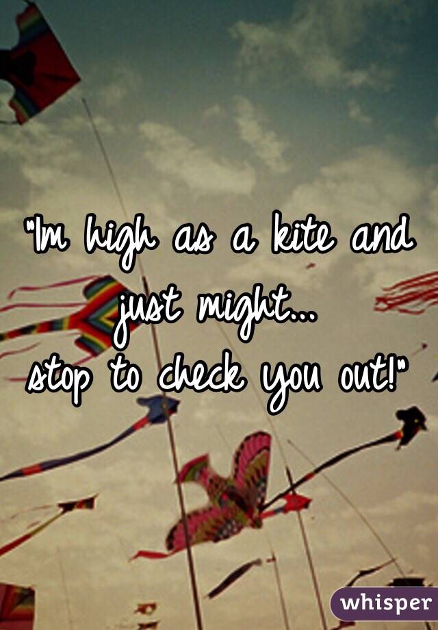 "Im high as a kite and just might...
stop to check you out!"