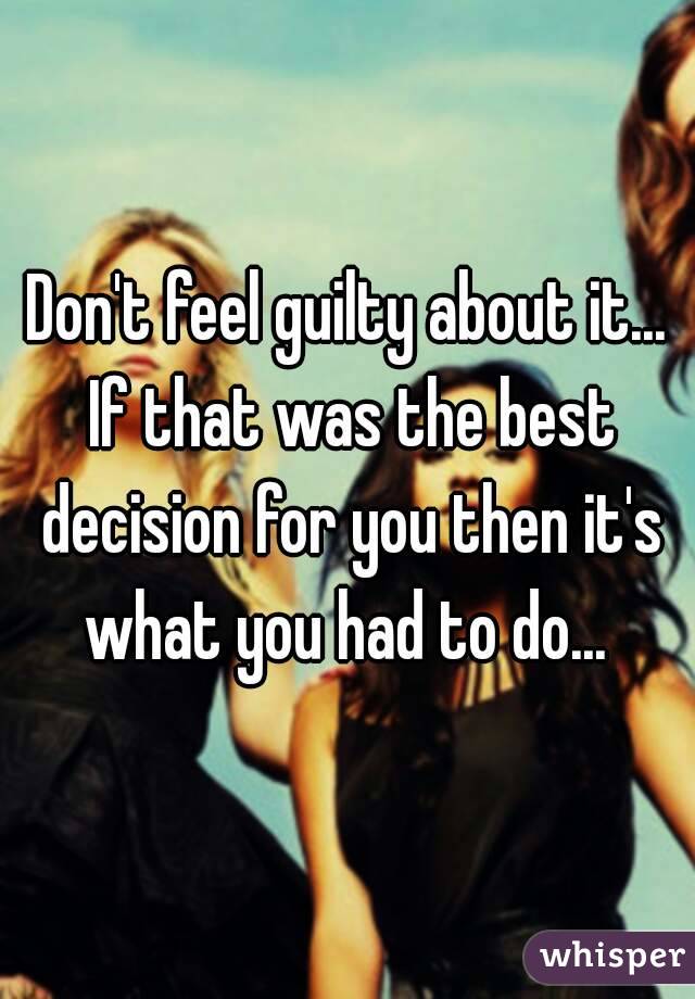 Don't feel guilty about it... If that was the best decision for you then it's what you had to do... 