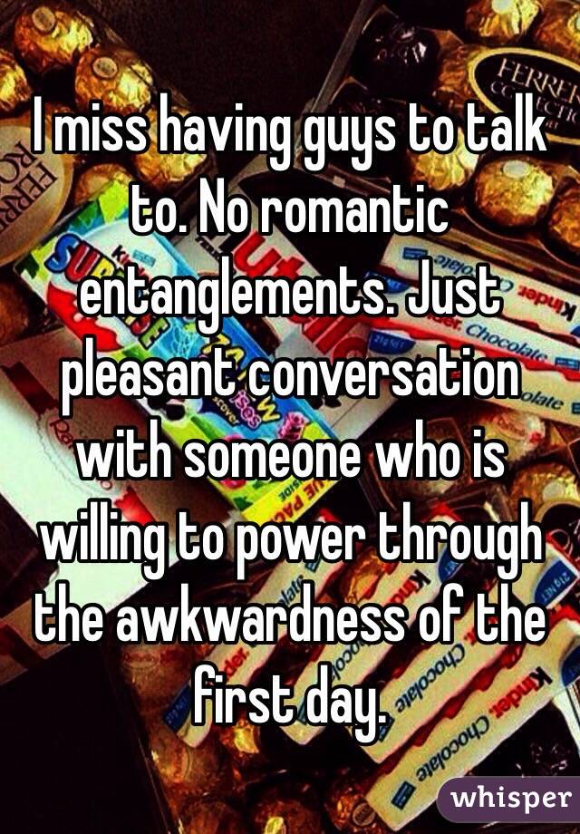 I miss having guys to talk to. No romantic entanglements. Just pleasant conversation with someone who is willing to power through the awkwardness of the first day. 