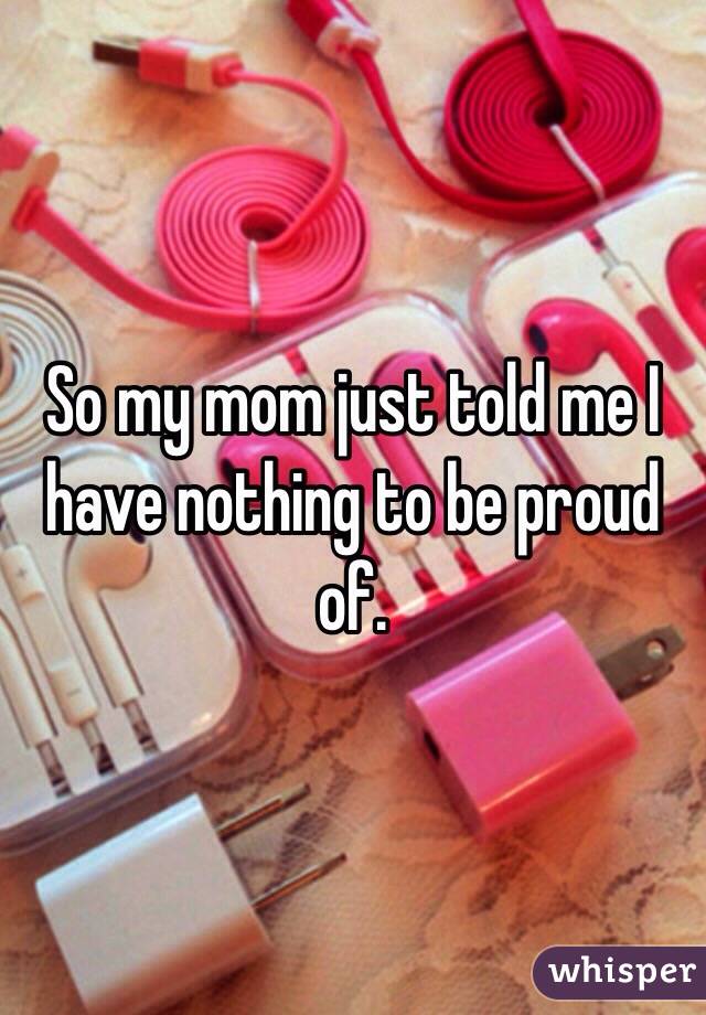 So my mom just told me I have nothing to be proud of.