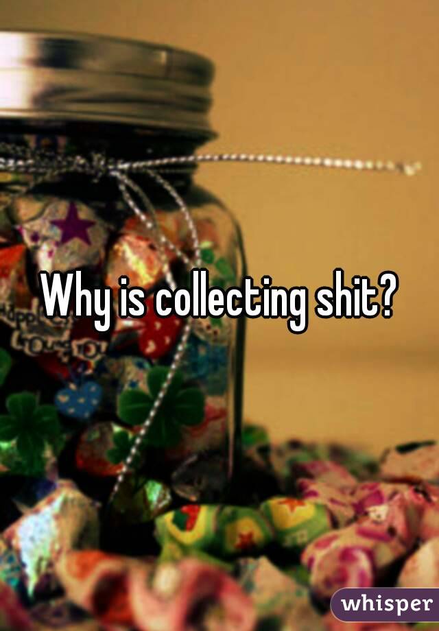 Why is collecting shit?