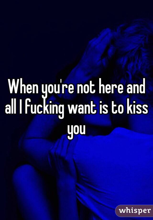 When you're not here and all I fucking want is to kiss you