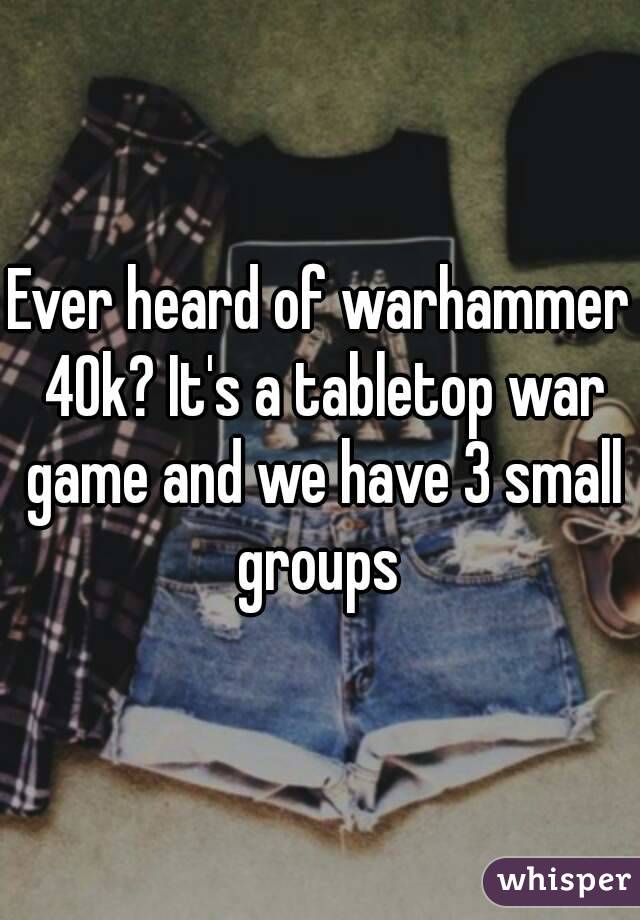 Ever heard of warhammer 40k? It's a tabletop war game and we have 3 small groups 