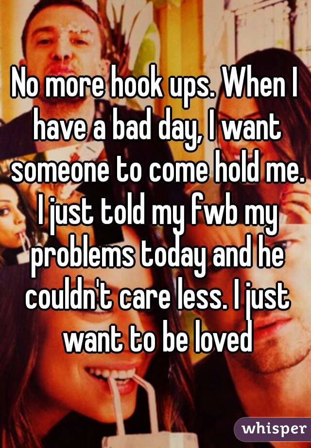 No more hook ups. When I have a bad day, I want someone to come hold me. I just told my fwb my problems today and he couldn't care less. I just want to be loved