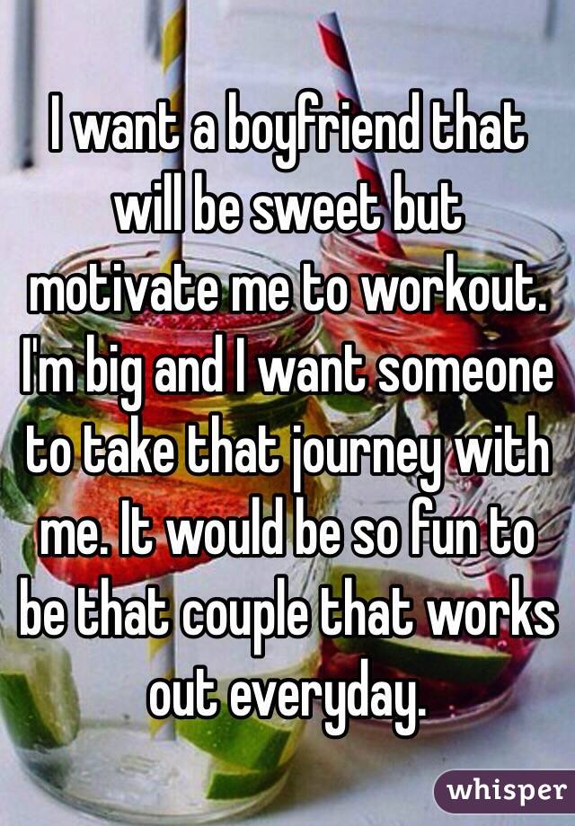 I want a boyfriend that will be sweet but motivate me to workout. I'm big and I want someone to take that journey with me. It would be so fun to be that couple that works out everyday.