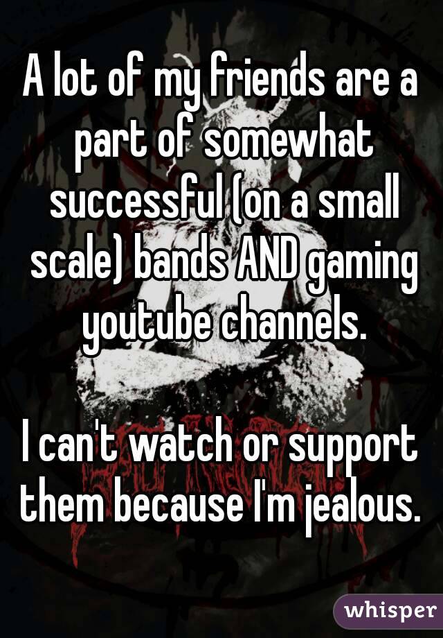 A lot of my friends are a part of somewhat successful (on a small scale) bands AND gaming youtube channels.

I can't watch or support them because I'm jealous. 