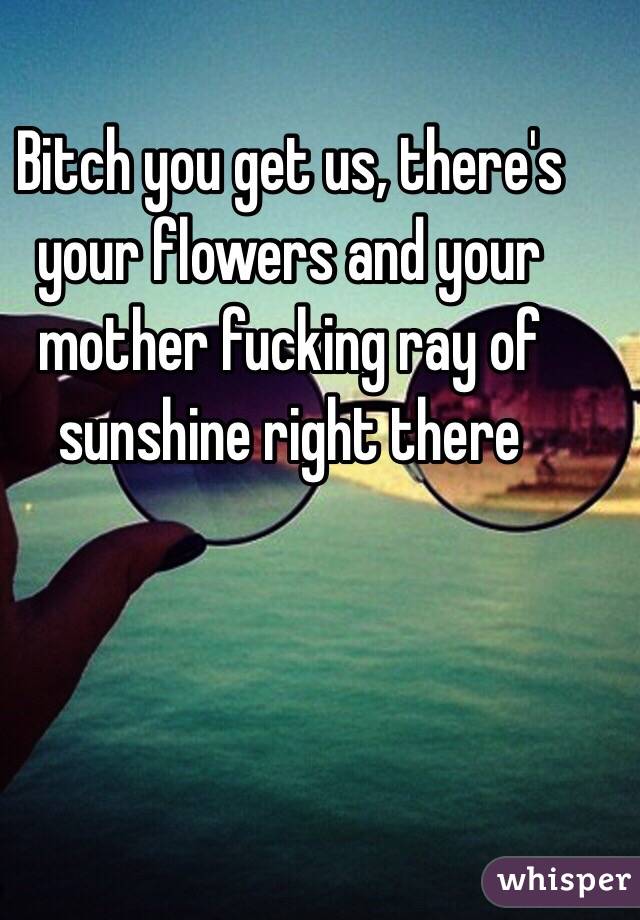 Bitch you get us, there's your flowers and your mother fucking ray of sunshine right there 