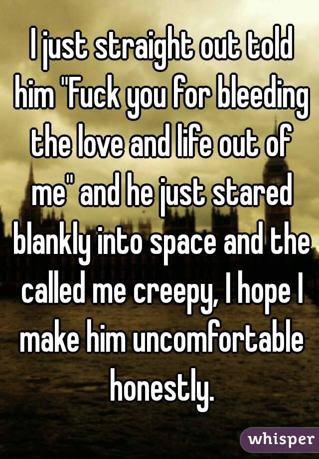  I just straight out told him "Fuck you for bleeding the love and life out of me" and he just stared blankly into space and the called me creepy, I hope I make him uncomfortable honestly.