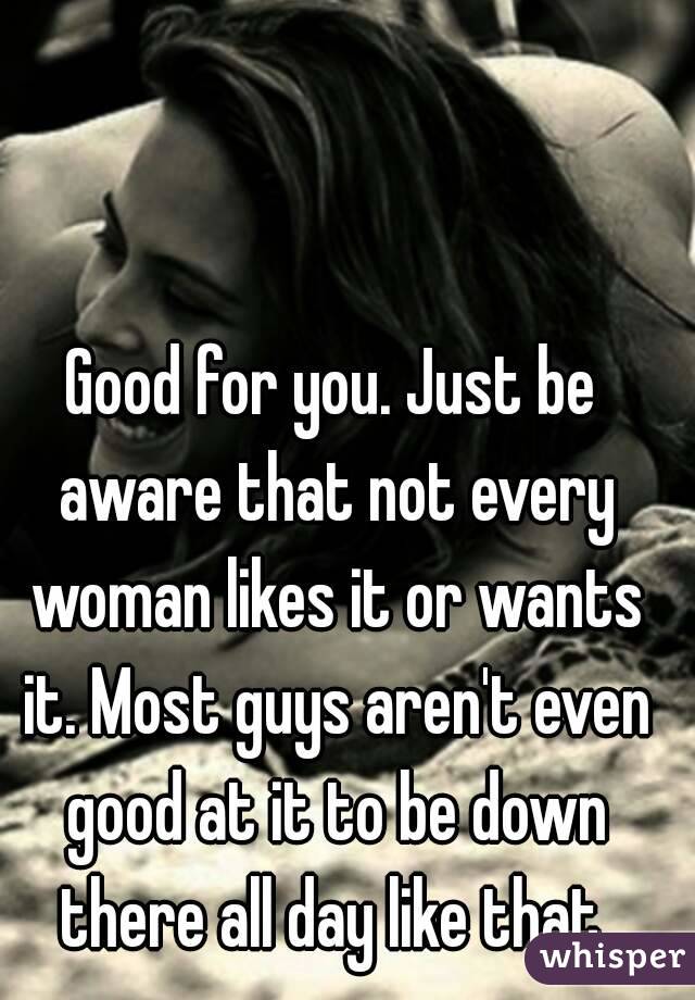 Good for you. Just be aware that not every woman likes it or wants it. Most guys aren't even good at it to be down there all day like that 