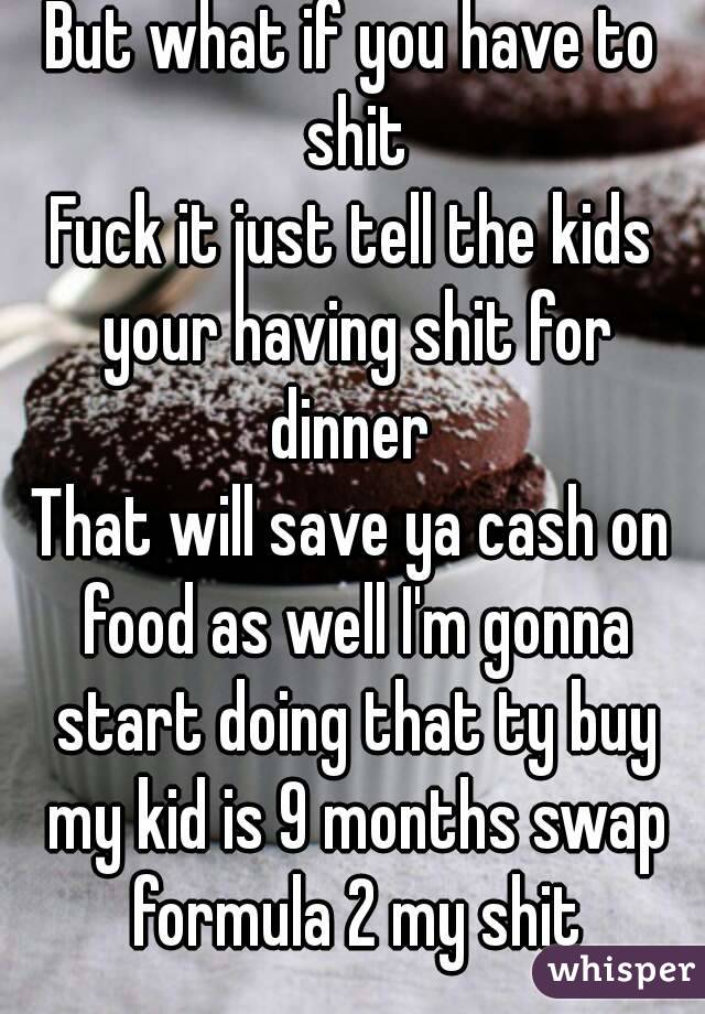 But what if you have to shit
Fuck it just tell the kids your having shit for dinner 
That will save ya cash on food as well I'm gonna start doing that ty buy my kid is 9 months swap formula 2 my shit