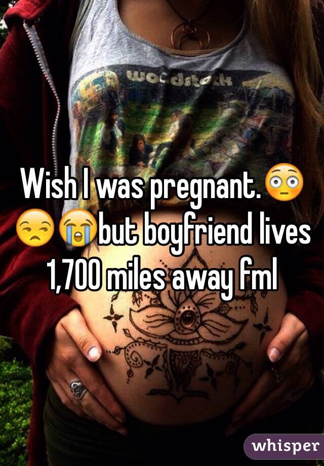 Wish I was pregnant.😳😒😭but boyfriend lives 1,700 miles away fml