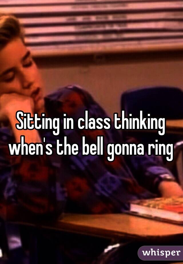 Sitting in class thinking when's the bell gonna ring 