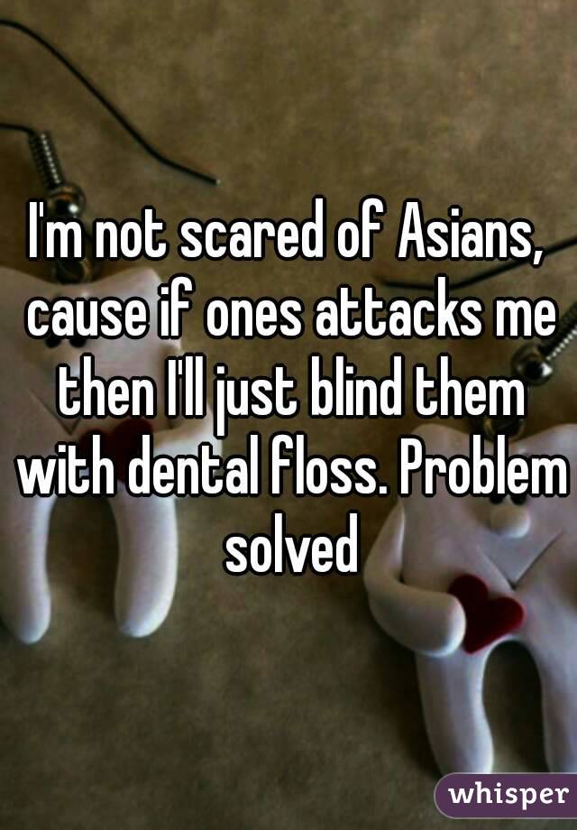 I'm not scared of Asians, cause if ones attacks me then I'll just blind them with dental floss. Problem solved