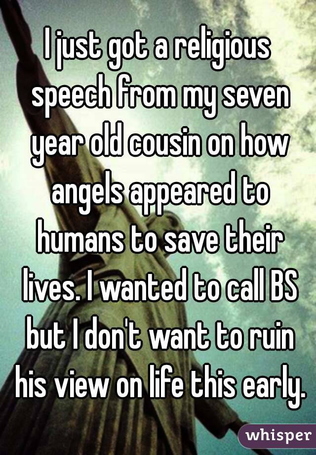 I just got a religious speech from my seven year old cousin on how angels appeared to humans to save their lives. I wanted to call BS but I don't want to ruin his view on life this early.