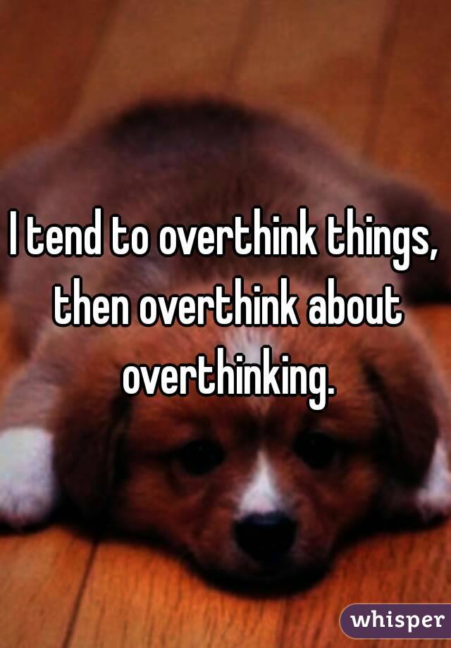I tend to overthink things, then overthink about overthinking.