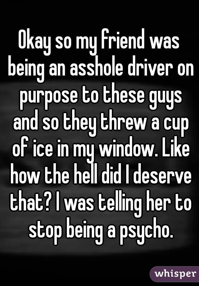 Okay so my friend was being an asshole driver on purpose to these guys and so they threw a cup of ice in my window. Like how the hell did I deserve that? I was telling her to stop being a psycho.