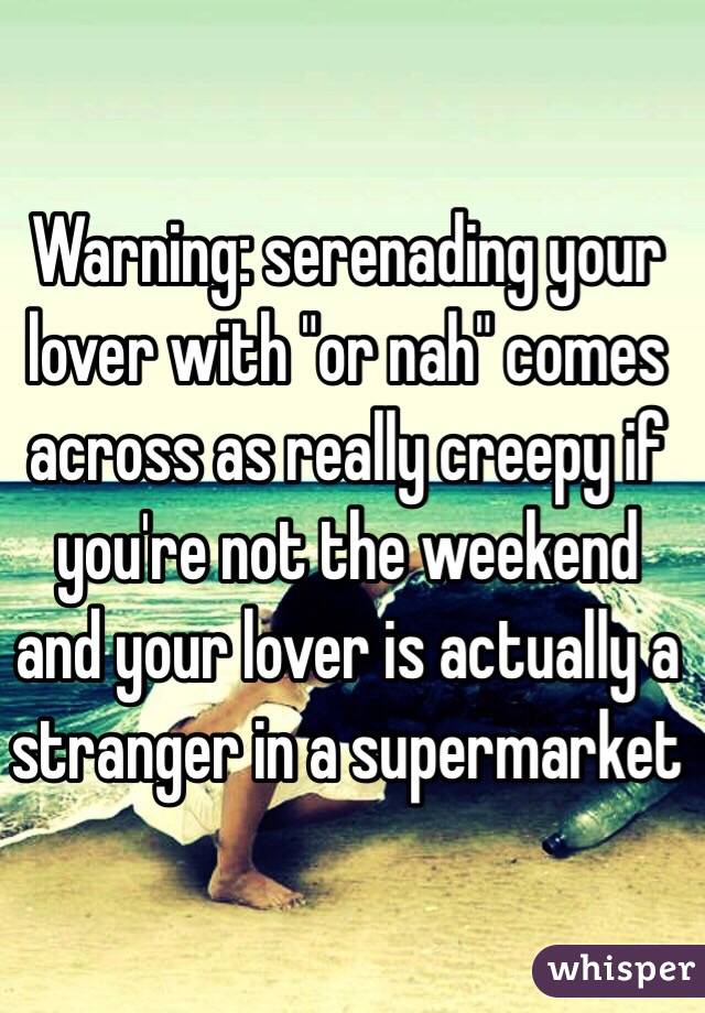 Warning: serenading your lover with "or nah" comes across as really creepy if you're not the weekend and your lover is actually a stranger in a supermarket 