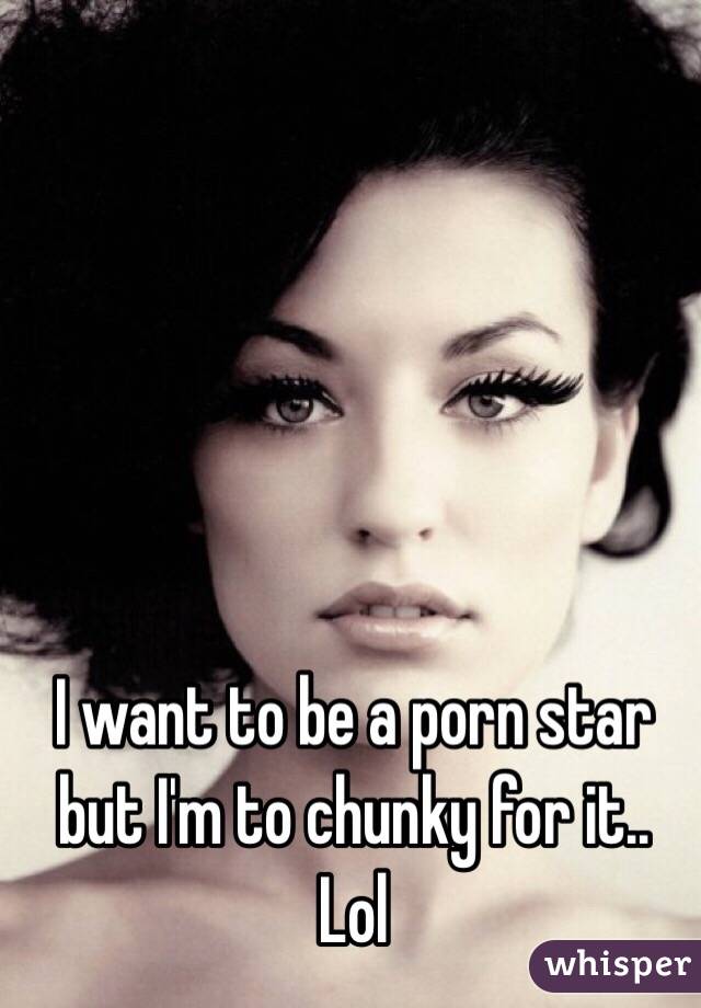 I want to be a porn star but I'm to chunky for it.. Lol 