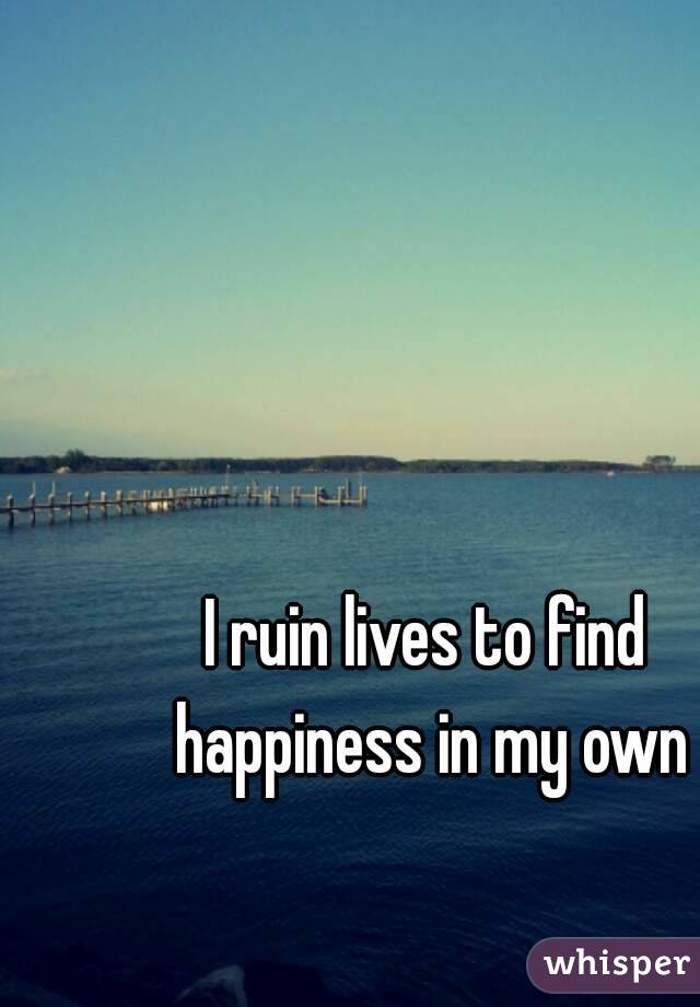 I ruin lives to find happiness in my own
