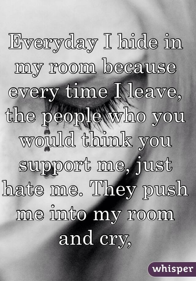 Everyday I hide in my room because every time I leave, the people who you would think you support me, just hate me. They push me into my room and cry,