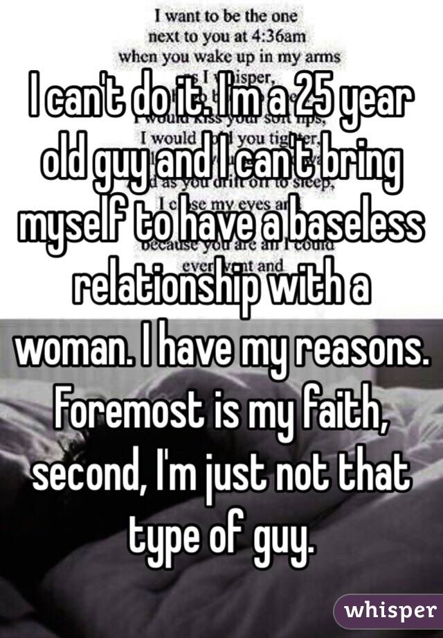 I can't do it. I'm a 25 year old guy and I can't bring myself to have a baseless relationship with a woman. I have my reasons. Foremost is my faith, second, I'm just not that type of guy. 