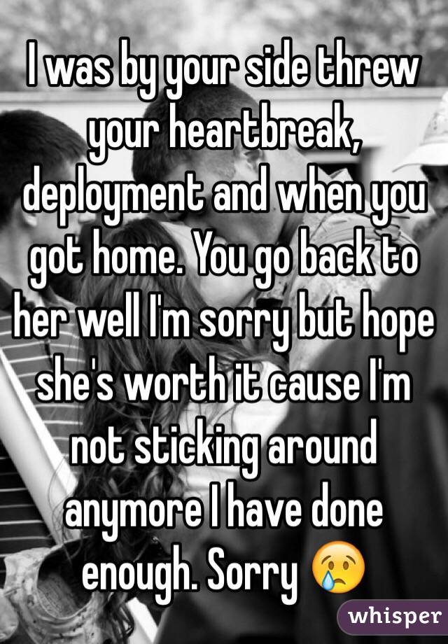 I was by your side threw your heartbreak, deployment and when you got home. You go back to her well I'm sorry but hope she's worth it cause I'm not sticking around anymore I have done enough. Sorry 😢