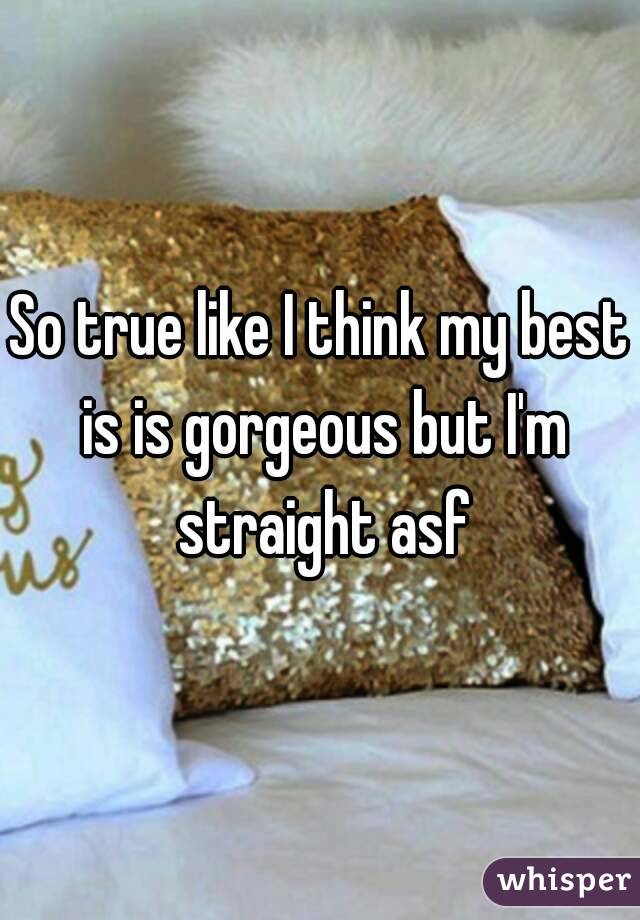 So true like I think my best is is gorgeous but I'm straight asf