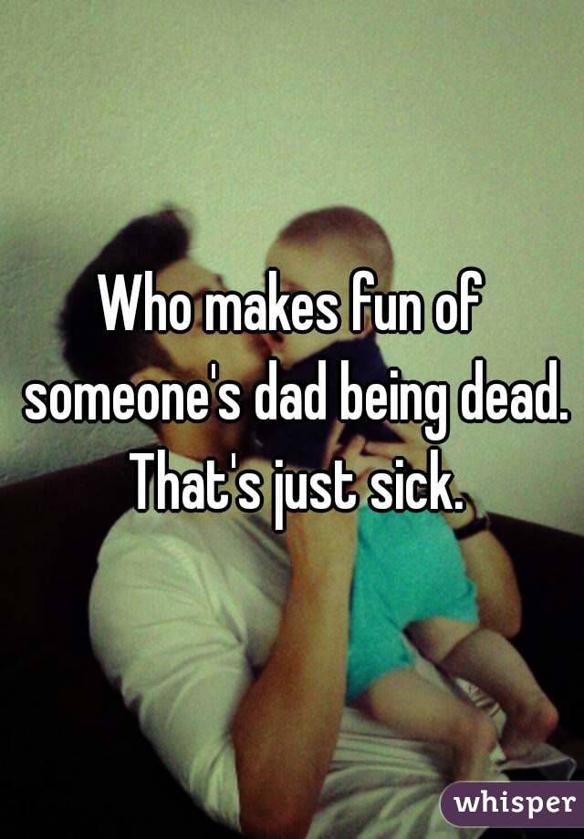 Who makes fun of someone's dad being dead. That's just sick.