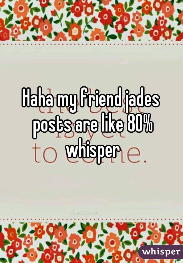 Haha my friend jades posts are like 80% whisper