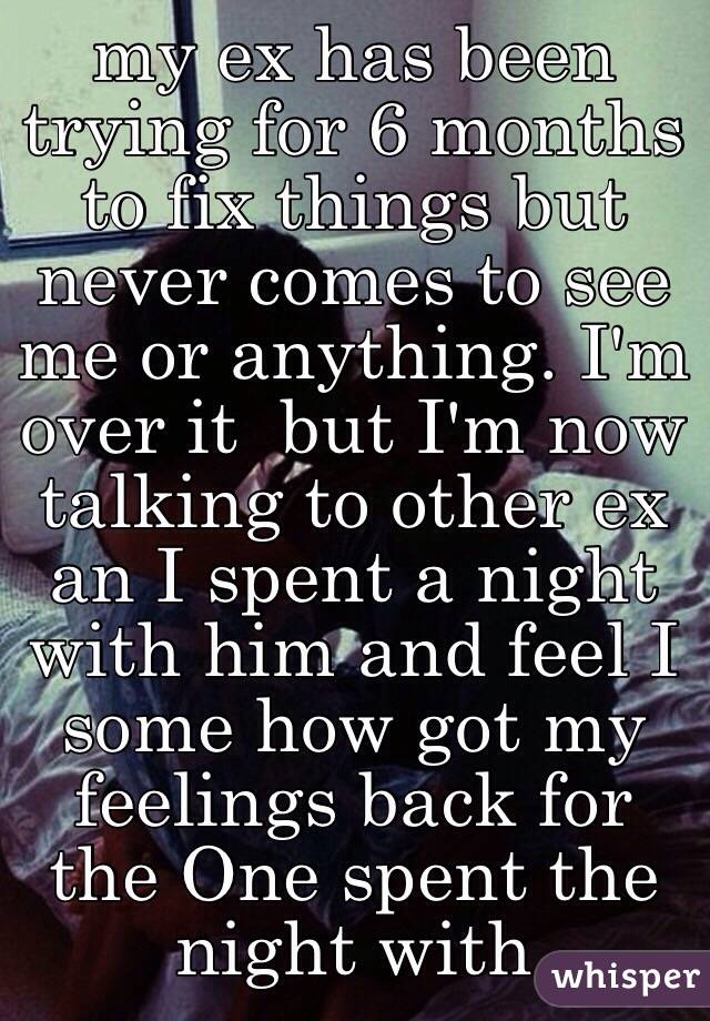 my ex has been trying for 6 months to fix things but never comes to see me or anything. I'm over it  but I'm now talking to other ex an I spent a night with him and feel I some how got my feelings back for the One spent the night with 