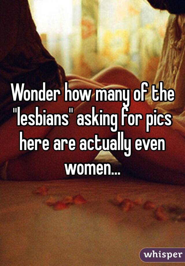 Wonder how many of the "lesbians" asking for pics here are actually even women...